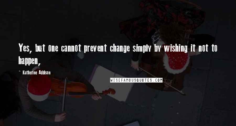 Katherine Addison Quotes: Yes, but one cannot prevent change simply by wishing it not to happen,
