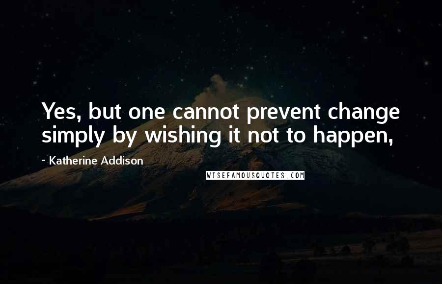 Katherine Addison Quotes: Yes, but one cannot prevent change simply by wishing it not to happen,