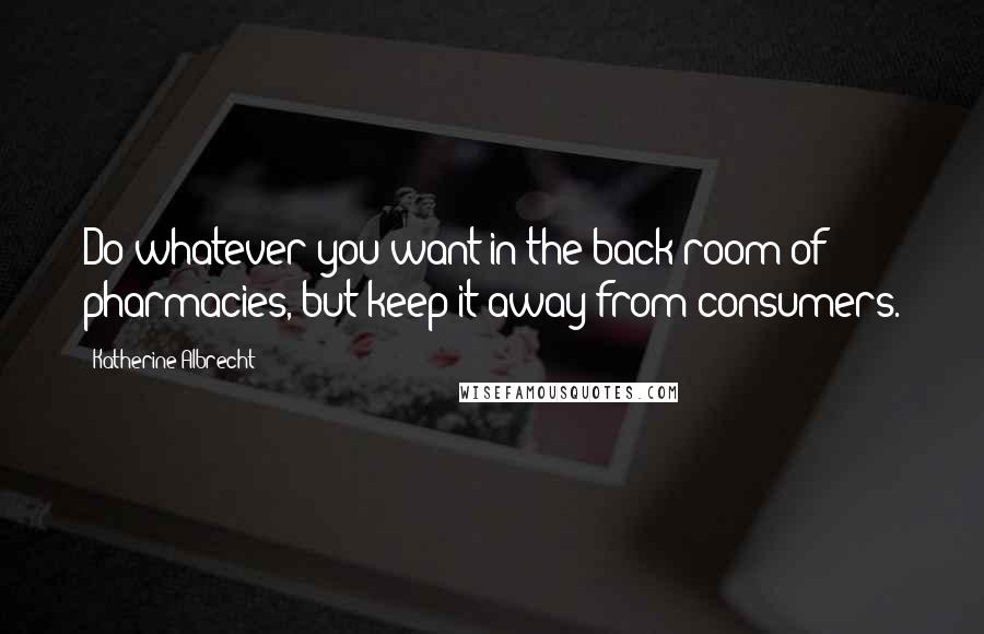 Katherine Albrecht Quotes: Do whatever you want in the back room of pharmacies, but keep it away from consumers.