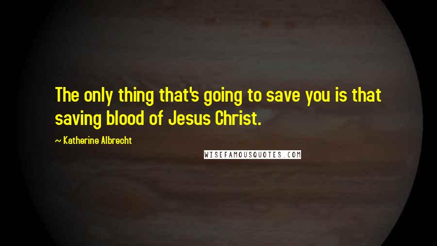 Katherine Albrecht Quotes: The only thing that's going to save you is that saving blood of Jesus Christ.