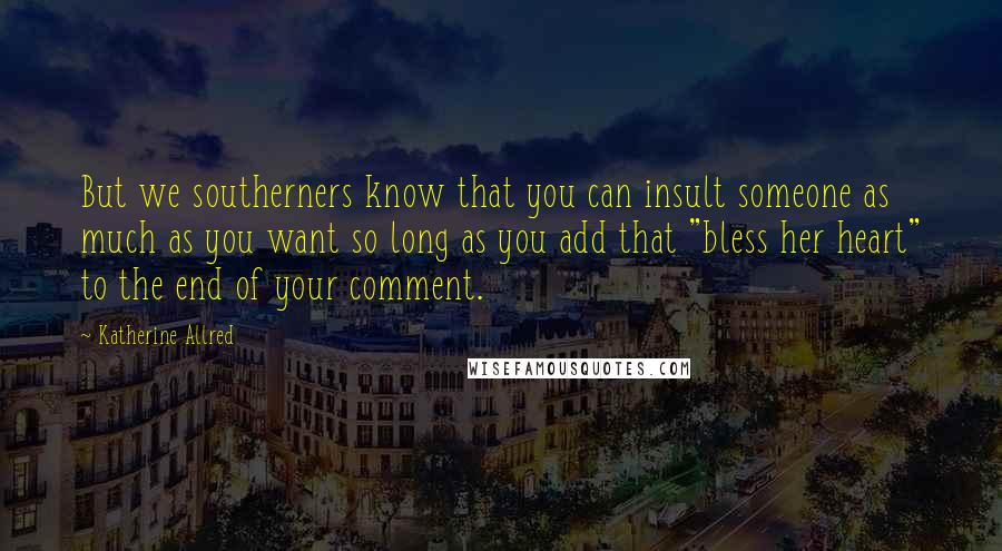Katherine Allred Quotes: But we southerners know that you can insult someone as much as you want so long as you add that "bless her heart" to the end of your comment.