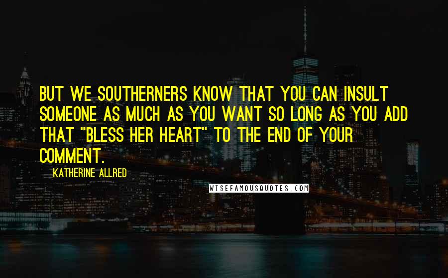 Katherine Allred Quotes: But we southerners know that you can insult someone as much as you want so long as you add that "bless her heart" to the end of your comment.