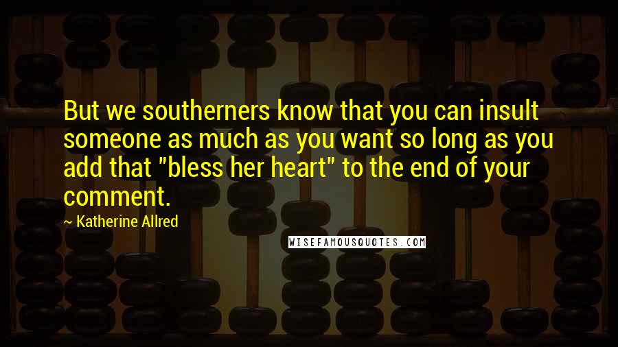 Katherine Allred Quotes: But we southerners know that you can insult someone as much as you want so long as you add that "bless her heart" to the end of your comment.