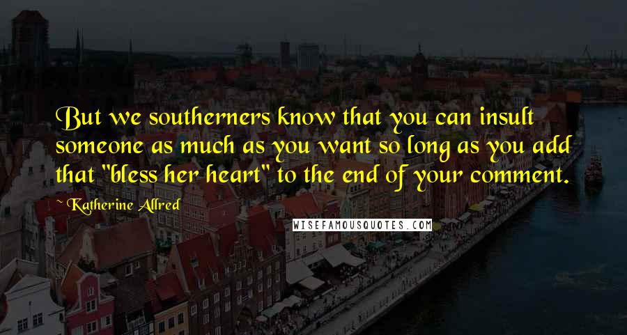 Katherine Allred Quotes: But we southerners know that you can insult someone as much as you want so long as you add that "bless her heart" to the end of your comment.