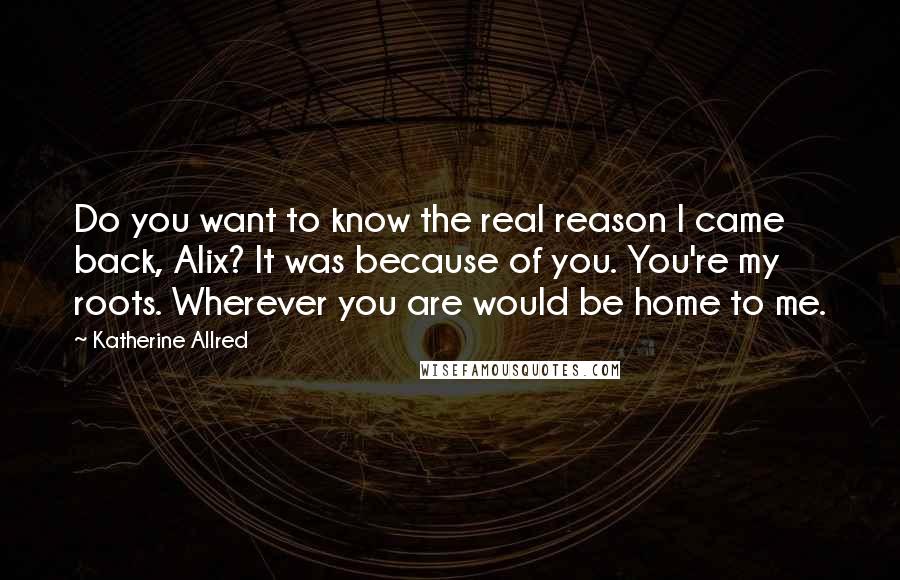 Katherine Allred Quotes: Do you want to know the real reason I came back, Alix? It was because of you. You're my roots. Wherever you are would be home to me.