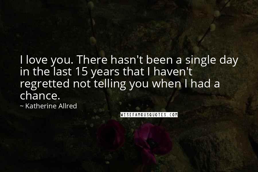 Katherine Allred Quotes: I love you. There hasn't been a single day in the last 15 years that I haven't regretted not telling you when I had a chance.