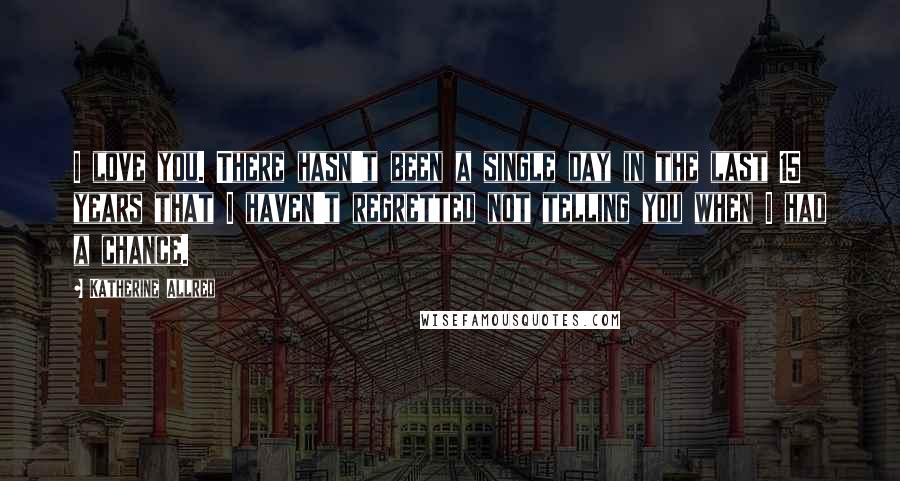 Katherine Allred Quotes: I love you. There hasn't been a single day in the last 15 years that I haven't regretted not telling you when I had a chance.