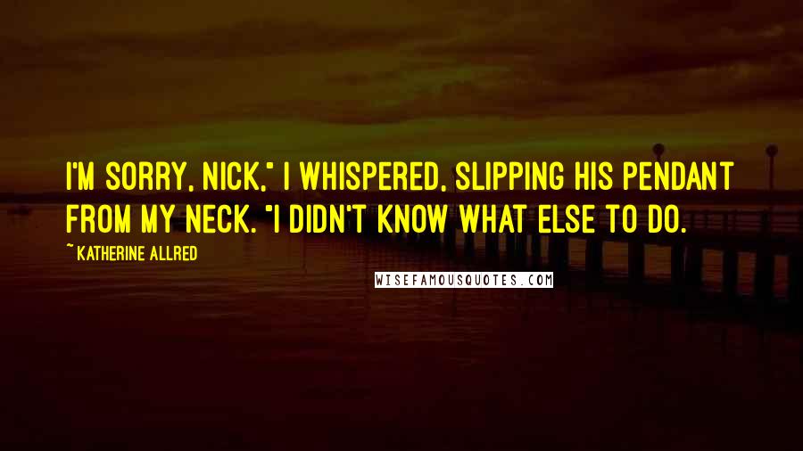 Katherine Allred Quotes: I'm sorry, Nick," I whispered, slipping his pendant from my neck. "I didn't know what else to do.