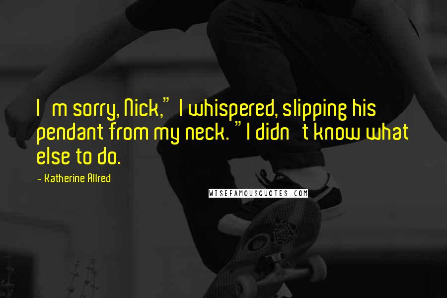 Katherine Allred Quotes: I'm sorry, Nick," I whispered, slipping his pendant from my neck. "I didn't know what else to do.