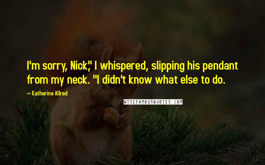 Katherine Allred Quotes: I'm sorry, Nick," I whispered, slipping his pendant from my neck. "I didn't know what else to do.