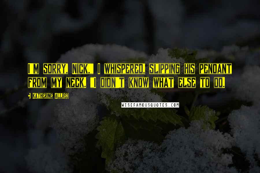 Katherine Allred Quotes: I'm sorry, Nick," I whispered, slipping his pendant from my neck. "I didn't know what else to do.