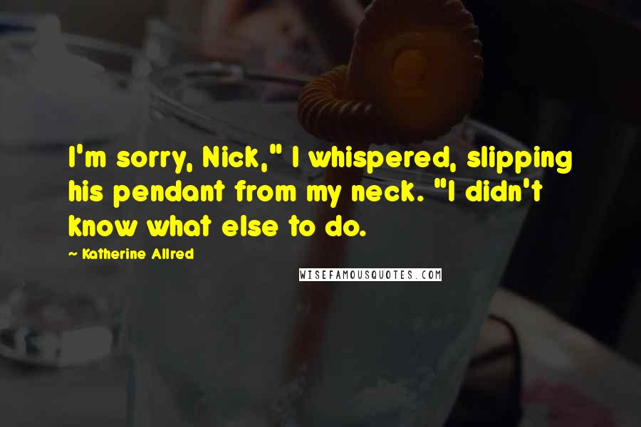 Katherine Allred Quotes: I'm sorry, Nick," I whispered, slipping his pendant from my neck. "I didn't know what else to do.