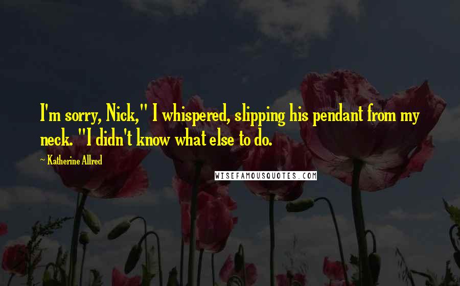 Katherine Allred Quotes: I'm sorry, Nick," I whispered, slipping his pendant from my neck. "I didn't know what else to do.