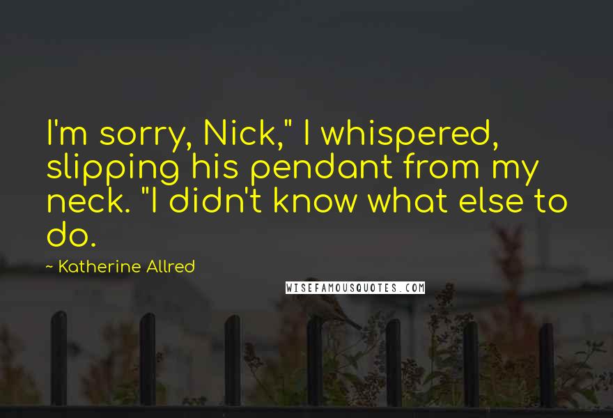 Katherine Allred Quotes: I'm sorry, Nick," I whispered, slipping his pendant from my neck. "I didn't know what else to do.