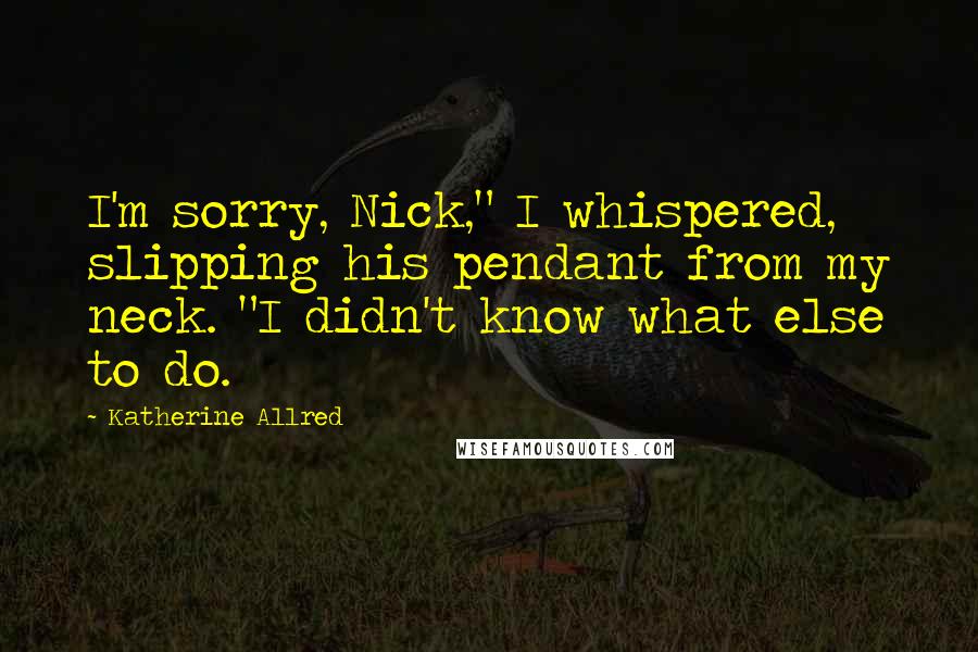 Katherine Allred Quotes: I'm sorry, Nick," I whispered, slipping his pendant from my neck. "I didn't know what else to do.