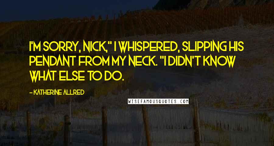 Katherine Allred Quotes: I'm sorry, Nick," I whispered, slipping his pendant from my neck. "I didn't know what else to do.