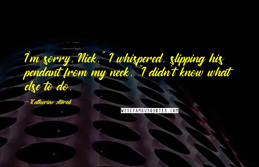 Katherine Allred Quotes: I'm sorry, Nick," I whispered, slipping his pendant from my neck. "I didn't know what else to do.