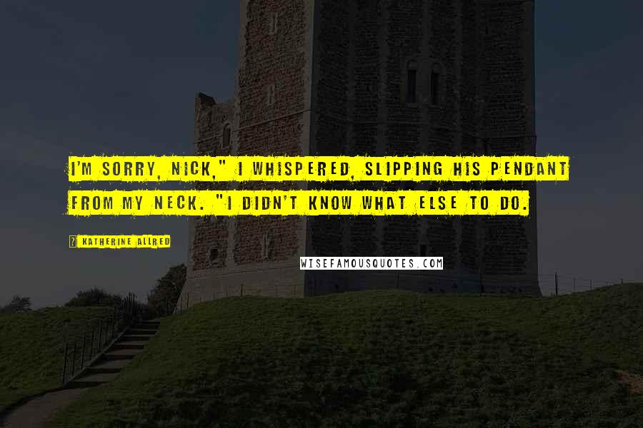 Katherine Allred Quotes: I'm sorry, Nick," I whispered, slipping his pendant from my neck. "I didn't know what else to do.