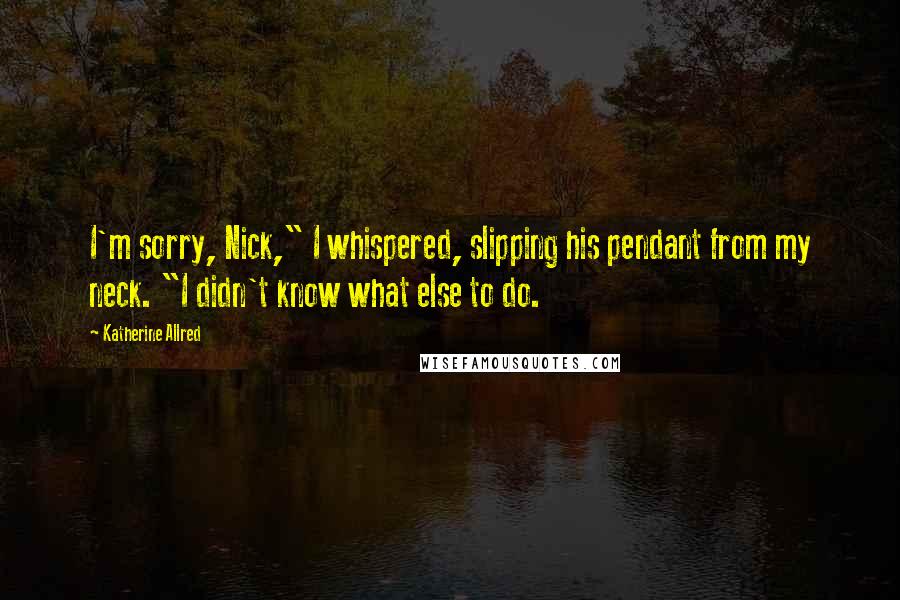 Katherine Allred Quotes: I'm sorry, Nick," I whispered, slipping his pendant from my neck. "I didn't know what else to do.