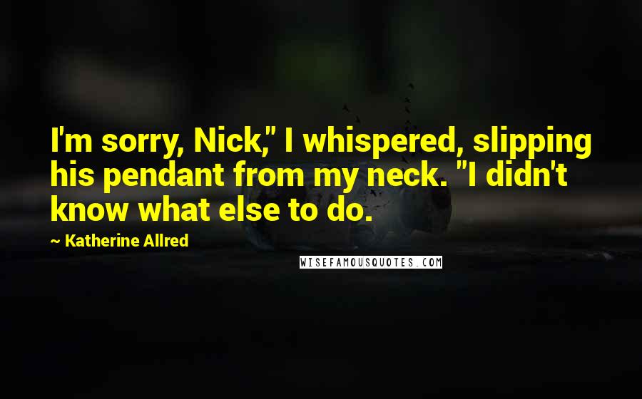 Katherine Allred Quotes: I'm sorry, Nick," I whispered, slipping his pendant from my neck. "I didn't know what else to do.