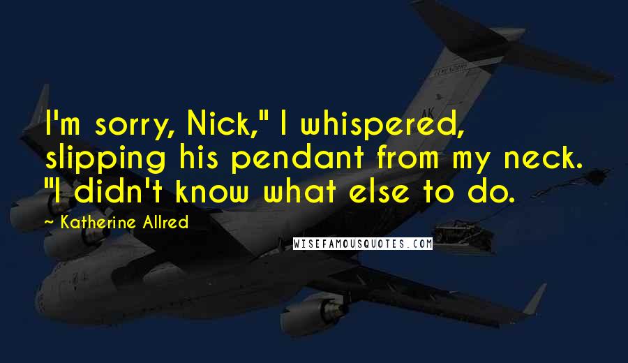 Katherine Allred Quotes: I'm sorry, Nick," I whispered, slipping his pendant from my neck. "I didn't know what else to do.