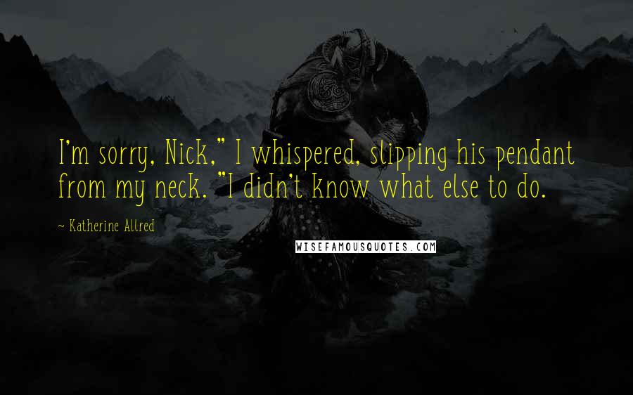 Katherine Allred Quotes: I'm sorry, Nick," I whispered, slipping his pendant from my neck. "I didn't know what else to do.