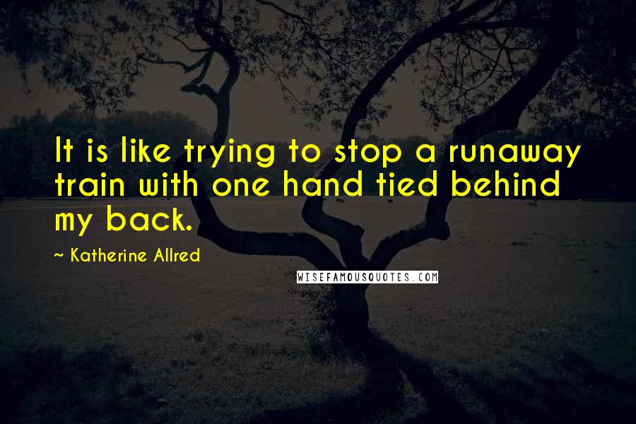 Katherine Allred Quotes: It is like trying to stop a runaway train with one hand tied behind my back.