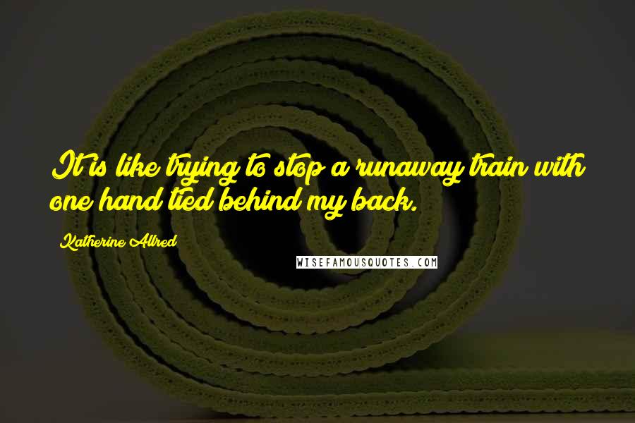 Katherine Allred Quotes: It is like trying to stop a runaway train with one hand tied behind my back.