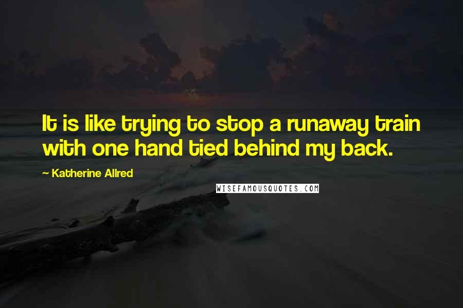 Katherine Allred Quotes: It is like trying to stop a runaway train with one hand tied behind my back.