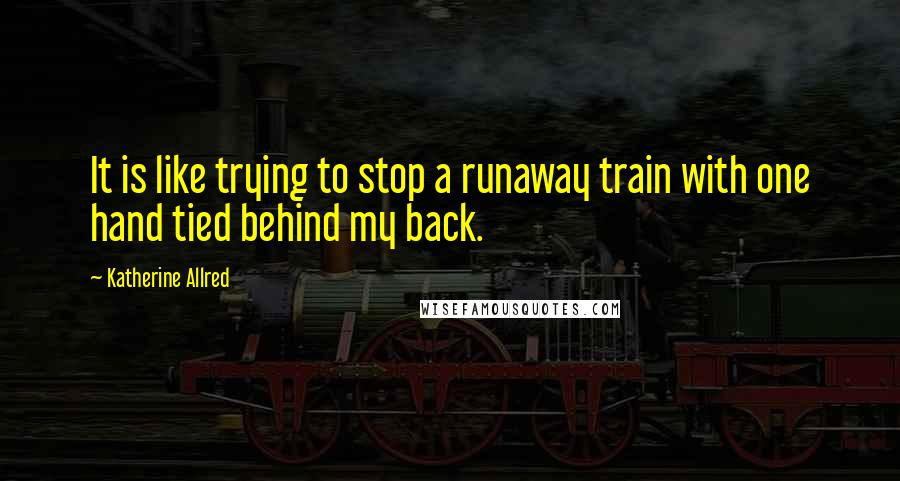 Katherine Allred Quotes: It is like trying to stop a runaway train with one hand tied behind my back.