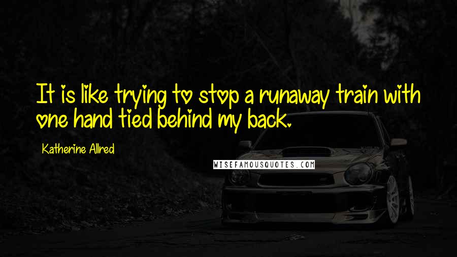 Katherine Allred Quotes: It is like trying to stop a runaway train with one hand tied behind my back.