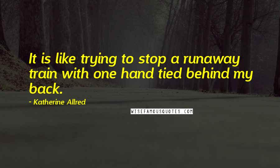 Katherine Allred Quotes: It is like trying to stop a runaway train with one hand tied behind my back.