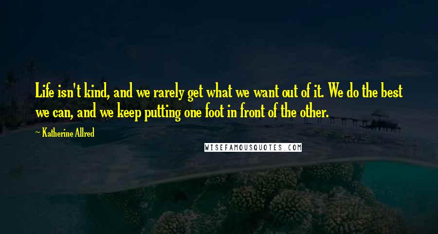 Katherine Allred Quotes: Life isn't kind, and we rarely get what we want out of it. We do the best we can, and we keep putting one foot in front of the other.