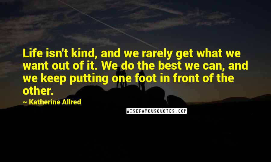 Katherine Allred Quotes: Life isn't kind, and we rarely get what we want out of it. We do the best we can, and we keep putting one foot in front of the other.