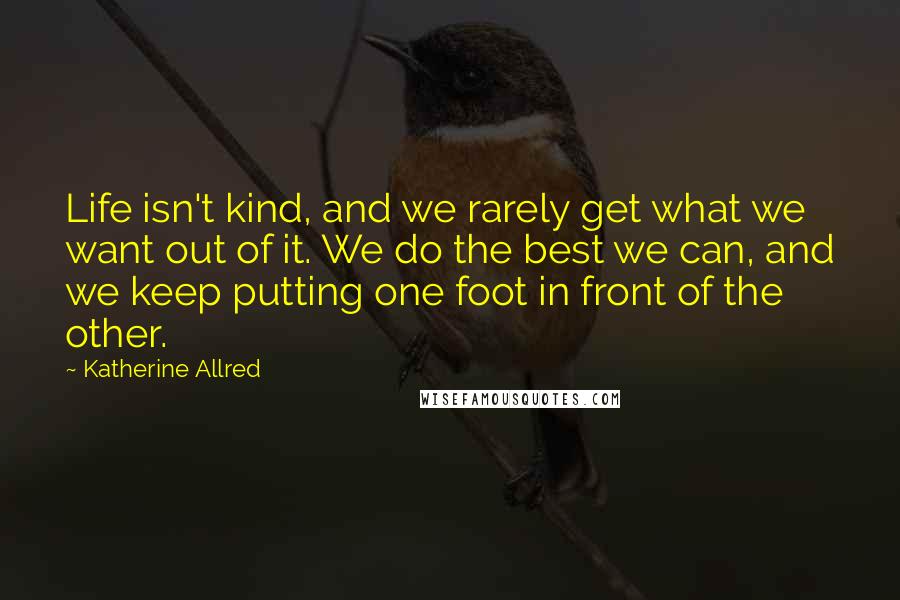 Katherine Allred Quotes: Life isn't kind, and we rarely get what we want out of it. We do the best we can, and we keep putting one foot in front of the other.