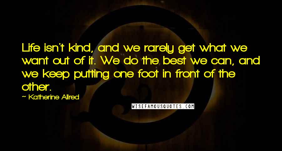 Katherine Allred Quotes: Life isn't kind, and we rarely get what we want out of it. We do the best we can, and we keep putting one foot in front of the other.