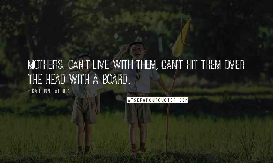 Katherine Allred Quotes: Mothers. Can't live with them, can't hit them over the head with a board.