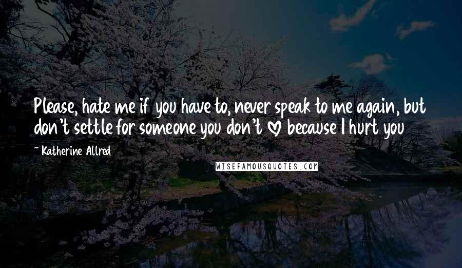 Katherine Allred Quotes: Please, hate me if you have to, never speak to me again, but don't settle for someone you don't love because I hurt you