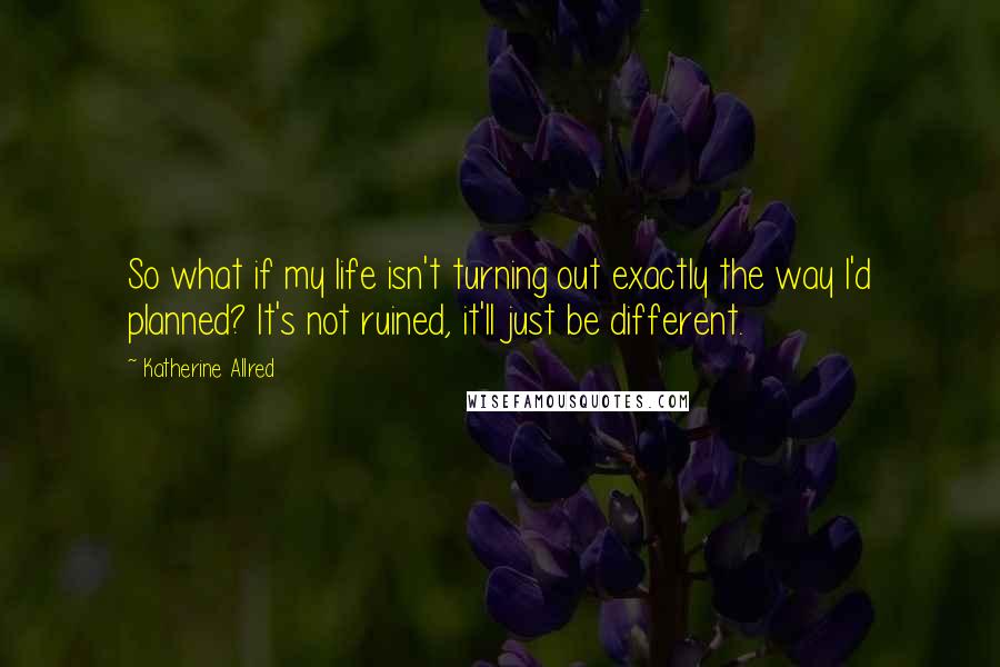 Katherine Allred Quotes: So what if my life isn't turning out exactly the way I'd planned? It's not ruined, it'll just be different.