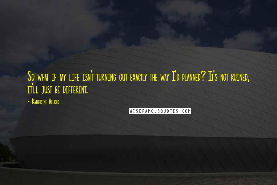 Katherine Allred Quotes: So what if my life isn't turning out exactly the way I'd planned? It's not ruined, it'll just be different.