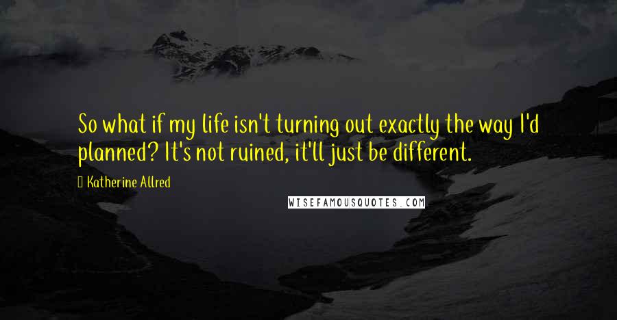 Katherine Allred Quotes: So what if my life isn't turning out exactly the way I'd planned? It's not ruined, it'll just be different.