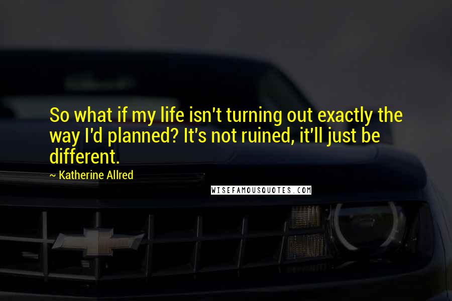 Katherine Allred Quotes: So what if my life isn't turning out exactly the way I'd planned? It's not ruined, it'll just be different.