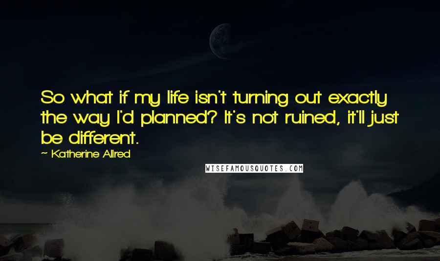 Katherine Allred Quotes: So what if my life isn't turning out exactly the way I'd planned? It's not ruined, it'll just be different.