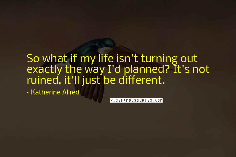 Katherine Allred Quotes: So what if my life isn't turning out exactly the way I'd planned? It's not ruined, it'll just be different.