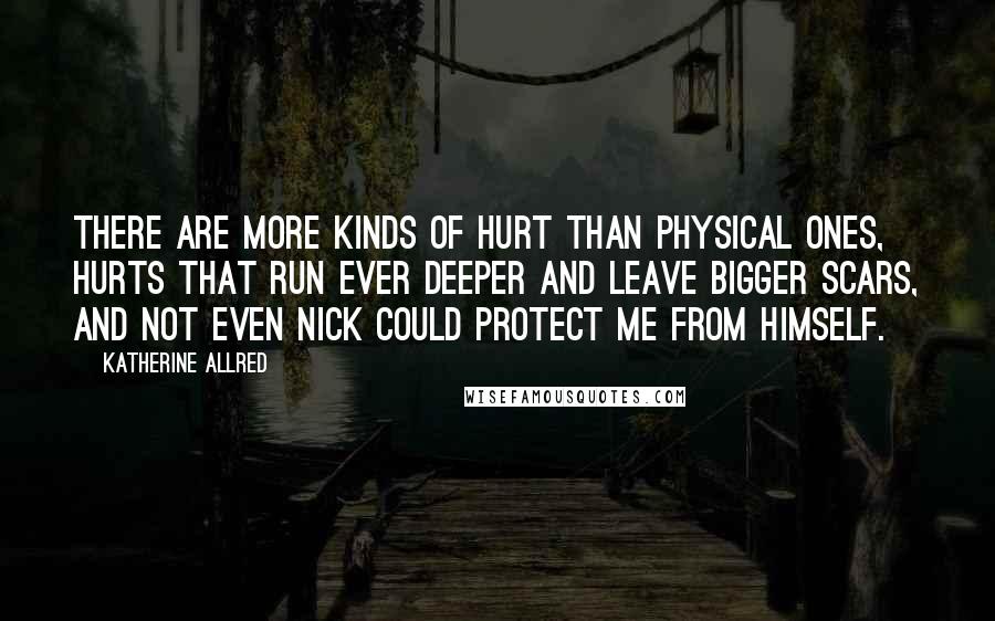 Katherine Allred Quotes: There are more kinds of hurt than physical ones, hurts that run ever deeper and leave bigger scars, and not even Nick could protect me from himself.