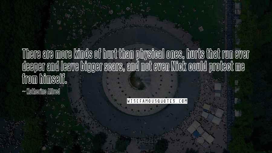 Katherine Allred Quotes: There are more kinds of hurt than physical ones, hurts that run ever deeper and leave bigger scars, and not even Nick could protect me from himself.