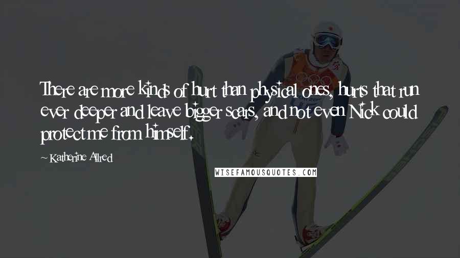 Katherine Allred Quotes: There are more kinds of hurt than physical ones, hurts that run ever deeper and leave bigger scars, and not even Nick could protect me from himself.