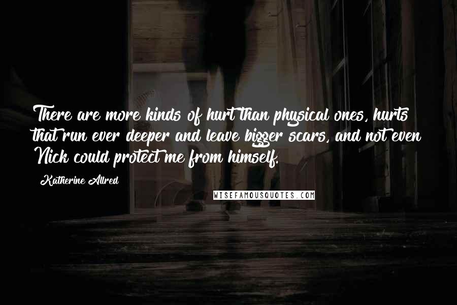 Katherine Allred Quotes: There are more kinds of hurt than physical ones, hurts that run ever deeper and leave bigger scars, and not even Nick could protect me from himself.