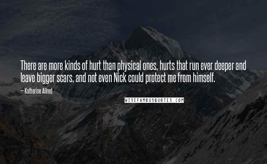 Katherine Allred Quotes: There are more kinds of hurt than physical ones, hurts that run ever deeper and leave bigger scars, and not even Nick could protect me from himself.