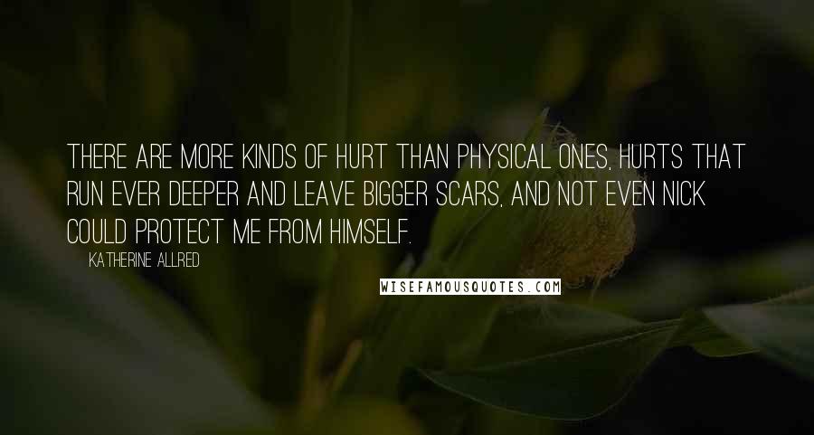 Katherine Allred Quotes: There are more kinds of hurt than physical ones, hurts that run ever deeper and leave bigger scars, and not even Nick could protect me from himself.